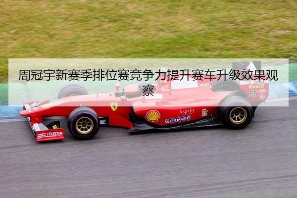 周冠宇新赛季排位赛竞争力提升赛车升级效果观察