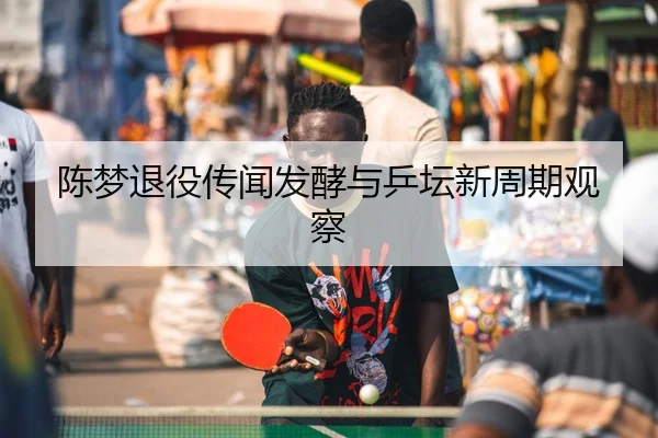 陈梦退役传闻发酵与乒坛新周期观察